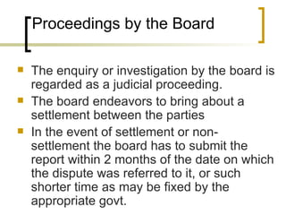 Proceedings by the Board The enquiry or investigation by the board is regarded as a judicial proceeding. The board endeavors to bring about a settlement between the parties In the event of settlement or non-settlement the board has to submit the report within 2 months of the date on which the dispute was referred to it, or such shorter time as may be fixed by the appropriate govt. 