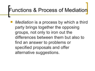 Functions & Process of Mediation Mediation  is a process by which a third party brings together the opposing groups, not only to iron out the differences between them but also to find an answer to problems or specified proposals and offer alternative suggestions. 