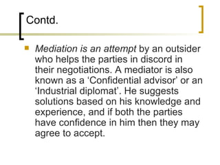 Contd. Mediation is an attempt  by an outsider who helps the parties in discord in their negotiations. A mediator is also known as a ‘Confidential advisor’ or an ‘Industrial diplomat’. He suggests solutions based on his knowledge and experience, and if both the parties have confidence in him then they may agree to accept. 