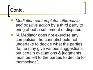 Contd. Mediation contemplates affirmative and positive action  by a third party to bring about a settlement of disputes. “A Mediator does not exercise any compulsion; he cannot/should not undertake to decide what the parties do; he may give various suggestions, but certain evaluations & judgments must be left to the parties to decide for themselves”. 
