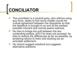 CONCILIATOR The conciliator is a neutral party, who without using any force, seeks to find some middle course for mutual agreement between the disputants so that the deadlock is brought to an end at the earliest possible moment and normal peace restored. He tries to bridge the gulf between the two contending parties; and if he does not succeed, he tries to reduce the differences as far as possible, by tendering advice to them and working out an amicable settlement. He cannot suggest solutions but suggests alternative solutions 