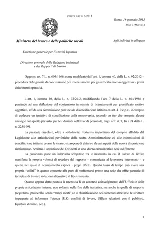 CIRCOLARE N. 3/2013
                                                                                 Roma, 16 gennaio 2013
                                                                                           Prot. 37/0001034




Ministero del lavoro e delle politiche sociali                                  Agli indirizzi in allegato


      Direzione generale per l’Attività Ispettiva


    Direzione generale delle Relazioni Industriali
              e dei Rapporti di Lavoro


        Oggetto: art. 7 L. n. 604/1966, come modificato dall’art. 1, comma 40, della L. n. 92/2012 –
procedura obbligatoria di conciliazione per i licenziamenti per giustificato motivo oggettivo – primi
chiarimenti operativi.


        L’art. 1, comma 40, della L. n. 92/2012, modificando l’art. 7 della L. n. 604/1966 e
puntando ad una deflazione del contenzioso in materia di licenziamenti per giustificato motivo
oggettivo, affida alla commissione provinciale di conciliazione istituita ex art. 410 c.p.c., il compito
di espletare un tentativo di conciliazione della controversia, secondo un iter che presenta alcune
analogie con quello previsto, per le riduzioni collettive di personale, dagli artt. 4, 5, 16 e 24 della L.
n. 223/1991.
        La presente circolare, oltre a sottolineare l’estrema importanza del compito affidato dal
Legislatore alle articolazioni periferiche della nostra Amministrazione ed alle commissioni di
conciliazione istituite presso le stesse, si propone di chiarire alcuni aspetti della nuova disposizione
richiamando, peraltro, l’attenzione dei Dirigenti ad uno sforzo organizzativo non indifferente.
        La procedura pone un intervallo temporale tra il momento in cui il datore di lavoro
manifesta la propria volontà di recedere dal rapporto – comunicata al lavoratore interessato – e
quello nel quale il licenziamento esplica i propri effetti. Questo lasso di tempo può avere una
propria “utilità” in quanto consente alle parti di confrontarsi presso una sede che offre garanzie di
terzietà e di trovare soluzioni alternative al licenziamento.
        Quanto appena detto postula la necessità di un concreto coinvolgimento dell’Ufficio e delle
proprie articolazioni interne, non soltanto nella fase della trattativa, ma anche in quella di supporto
(segreteria, protocollo, senza “tempi morti”) e di chiarificazione dei contenuti attraverso le strutture
impegnate ad informare l’utenza (U.O. conflitti di lavoro, Ufficio relazioni con il pubblico,
Ispettore di turno, ecc.).


                                                                                                         1
 
