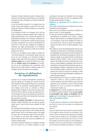 L'assurance maladie rembourse la prise en charge du phi-
mosis réel, acte réalisé pour motif médical et non rituel (pas
de présence sur place de religieux ou de prières récitées par
les soignants).
En cas de demande de parents à un soignant pour leur
enfant et pour motif religieux, il convient de leur recom-
mander de s'adresser à l'autorité religieuse ou à l'aumônier
de l'établissement.
Si une demande est faite à un chirurgien, elle se fait hors
prise en charge par l'assurance maladie, dans le respect des
règles professionnelles et de la sécurité des patients, avec
protocolisation préalable entre chirurgien, anesthésiste et
établissement. Le consentement conjoint des deux parents
est requis. La pratique de cet acte par un professionnel de
santé doit se faire dans des conditions de compétences
conformes aux règles professionnelles et de réalisation
basée sur des soins consciencieux et fondé sur les données
acquises de la science.
En aucun cas, un médecin ne peut rédiger un certificat de
“non contre indication” à la circoncision rituelle; dans tous
les cas où il est interrogé sur la circoncision rituelle, le
médecin traitant doit informer les parents sur les risques
médicaux propres liés à la santé de l'enfant, tout en gar-
dant une attitude neutre sur la pratique de la circonci-
sion. En cas de complications d'une circoncision, même
réalisée hors d'un cadre médical, le médecin traitant ou le
chirurgien est tenu de réaliser les soins adaptés.
Excision et obligation
de signalement
L'excision est une pratique essentiellement culturelle qui
n'est pas imposée par la religion. Elle concerne les jeunes
filles originaires de divers pays d'Afrique et de certains pays
orientaux, et est cautionnée exceptionnellement par de
rares religieux (rares imams ou animistes en Afrique,
quelques Coptes en Égypte...), mais sans aucune base cultu-
relle réelle. Dans certains de ces pays, des associations ten-
tent de changer les mœurs et de persuader les parents de ne
pas faire exciser leurs filles et des mesures (lois...) sont prises
pour poursuivre les auteurs.
En France, la pratique est interdite. Il n'existe pas de qua-
lification juridique spécifique pour ces faits qui peuvent
tomber sous le coup de divers textes répressifs de Droit
Commun*.
Des Conventions Internationales ont prévu une compéten-
ce universelle pour juger certains crimes et délits, dont fait
partie l'excision. Ainsi, ces infractions pourront être jugées
en France selon la loi française, même si elles sont commi-
ses à l'étranger sur des jeunes filles étrangères, dès lors
qu'elles reviennent, elles ou les auteurs ou complices, sur le
territoire français ensuite.
Un praticien constatant l'existence de mutilations sexuelles
chez une mineure ou une majeure protégée, ou ayant
éthique
S E P T E M B R E 2 0 1 6S Y N G O F N ° 1 0 6 22
connaissance d'un projet de réalisation lors d'un voyage
(demande de vaccination...) est tenu à un signalement selon
les règles professionnelles en vigueur.
Obligation de signalement par les médecins et les
soignants:
L'article 226-13 (sanctionnant une violation du secret pro-
fessionnel) n'est pas applicable:
dans les cas où la loi impose ou autorise la révélation du
secret. En outre, il n'est pas applicable:
• A celui qui informe les autorités judiciaires, médicales ou
administratives de privations ou de sévices, y compris
lorsqu'il s'agit d'atteintes ou mutilations sexuelles, dont il
a eu connaissance et qui ont été infligées à un mineur ou
à une personne qui n'est pas en mesure de se protéger en
raison de son âge ou de son incapacité physique ou psy-
chique;
• Au médecin ou à tout autre professionnel de santé qui, avec
l'accord de la victime, porte à la connaissance du procureur
de la République ou de la cellule de recueil, de traitement et
d'évaluation des informations préoccupantes relatives aux
mineurs en danger ou qui risquent de l'être, mentionnée au
deuxième alinéa de l'article L. 226-3 du code de l'action
sociale et des familles, les sévices ou privations qu'il a cons-
tatés, sur un plan physique ou psychique, dans l'exercice de
sa profession et qui lui permettent de présumer quedes vio-
lences physiques, sexuelles ou psychiques de toute nature
ont été commises. Lorsque la victime est un mineur ou une
personne qui n'est pas en mesure de se protéger en raison
de son âge ou de son incapacité physique ou psychique, son
accord n'est pas nécessaire;
• Aux professionnels de la santé ou de l'action sociale qui
informent le préfet et, à Paris, le préfet de police du
caractère dangereux pour elles-mêmes ou pour autrui des
personnes qui les consultent et dont ils savent qu'elles
détiennent une arme ou qu'elles ont manifesté leur
intention d'en acquérir une.
Le signalement aux autorités compétentes effectué dans
les conditions prévues au présent article ne peut engager
la responsabilité civile, pénale ou disciplinaire de son
auteur, sauf s'il est établi qu'il n'a pas agi de bonne foi.
Code de déontologie médicale:
Article 43
Le médecin doit être le défenseur de l'enfant lorsqu'il estime
que l'intérêt de sa santé est mal compris ou mal préservé par
son entourage.
Article 44
Lorsqu'un médecin discerne qu'une personne auprès de laquel-
le il est appelé est victime de sévices ou de privations, il doit
mettre en œuvre les moyens les plus adéquats pour la protéger
en faisant preuve de prudence et de circonspection. Lorsqu'il
s'agit d'un mineur ou d'une personne qui n'est pas en mesure
de se protéger en raison de son âge ou de son état physique ou
psychique, il alerte les autorités judiciaires ou administratives,
sauf circonstances particulières qu'il apprécie en conscience.
 