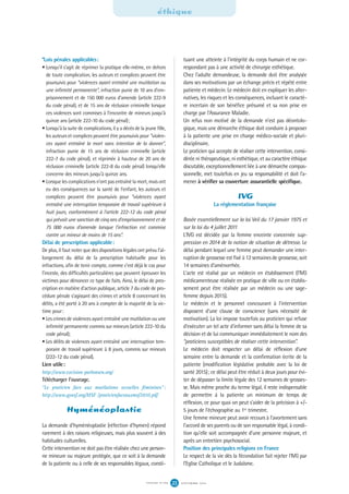 *Lois pénales applicables:
• Lorsqu'il s'agit de réprimer la pratique elle-même, en dehors
de toute complication, les auteurs et complices peuvent être
poursuivis pour “violences ayant entraîné une mutilation ou
une infirmité permanente”, infraction punie de 10 ans d'em-
prisonnement et de 150 000 euros d'amende (article 222-9
du code pénal), et de 15 ans de réclusion criminelle lorsque
ces violences sont commises à l'encontre de mineurs jusqu'à
quinze ans (article 222-10 du code pénal);
• Lorsqu'à la suite de complications, il y a décès de la jeune fille,
les auteurs et complices peuvent être poursuivis pour “violen-
ces ayant entraîné la mort sans intention de la donner”,
infraction punie de 15 ans de réclusion criminelle (article
222-7 du code pénal), et réprimée à hauteur de 20 ans de
réclusion criminelle (article 222-8 du code pénal) lorsqu'elle
concerne des mineurs jusqu'à quinze ans.
• Lorsque les complications n'ont pas entraîné la mort, mais ont
eu des conséquences sur la santé de l'enfant, les auteurs et
complices peuvent être poursuivis pour “violences ayant
entraîné une interruption temporaire de travail supérieure à
huit jours, conformément à l'article 222-12 du code pénal
qui prévoit une sanction de cinq ans d'emprisonnement et de
75 000 euros d'amende lorsque l'infraction est commise
contre un mineur de moins de 15 ans”.
Délai de prescription applicable:
De plus, il faut noter que des dispositions légales ont prévu l'al-
longement du délai de la prescription habituelle pour les
infractions, afin de tenir compte, comme c'est déjà le cas pour
l'inceste, des difficultés particulières que peuvent éprouver les
victimes pour dénoncer ce type de faits. Ainsi, le délai de pres-
cription en matière d'action publique, article 7 du code de pro-
cédure pénale s'agissant des crimes et article 8 concernant les
délits, a été porté à 20 ans à compter de la majorité de la vic-
time pour:
• Les crimes de violences ayant entraîné une mutilation ou une
infirmité permanente commis sur mineurs (article 222-10 du
code pénal);
• Les délits de violences ayant entraîné une interruption tem-
poraire de travail supérieure à 8 jours, commis sur mineurs
(222-12 du code pénal).
Lien utile:
http://www.excision parlonsen.org/
Télécharger l'ouvrage.
“Le praticien face aux mutilations sexuelles féminines”:
http://www.gynsf.org/MSF /praticienfaceauxmsf2010.pdf
Hyménéoplastie
La demande d'hyménéoplastie (réfection d'hymen) répond
rarement à des raisons religieuses, mais plus souvent à des
habitudes culturelles.
Cette intervention ne doit pas être réalisée chez une person-
ne mineure ou majeure protégée, que ce soit à la demande
de la patiente ou à celle de ses responsables légaux, consti-
tuant une atteinte à l'intégrité du corps humain et ne cor-
respondant pas à une activité de chirurgie esthétique.
Chez l'adulte demandeuse, la demande doit être analysée
dans ses motivations par un échange précis et répété entre
patiente et médecin. Le médecin doit en expliquer les alter-
natives, les risques et les conséquences, incluant le caractè-
re incertain de son bénéfice présumé et sa non prise en
charge par l'Assurance Maladie.
Un refus non motivé de la demande n'est pas déontolo-
gique, mais une démarche éthique doit conduire à proposer
à la patiente une prise en charge médico-sociale et pluri-
disciplinaire.
Le praticien qui accepte de réaliser cette intervention, consi-
dérée ni thérapeutique, ni esthétique, et au caractère éthique
discutable, exceptionnellement liée à une démarche compas-
sionnelle, met toutefois en jeu sa responsabilité et doit l'a-
mener à vérifier sa couverture assurantielle spécifique.
IVG
La réglementation française
Basée essentiellement sur la loi Veil du 17 janvier 1975 et
sur la loi du 4 juillet 2011
L'IVG est décidée par la femme enceinte concernée sup-
pression en 2014 de la notion de situation de détresse. Le
délai pendant lequel une femme peut demander une inter-
ruption de grossesse est fixé à 12 semaines de grossesse, soit
14 semaines d’aménorrhée.
L'acte est réalisé par un médecin en établissement (l'IVG
médicamenteuse réalisée en pratique de ville ou en établis-
sement peut être réalisée par un médecin ou une sage-
femme depuis 2015).
Le médecin et le personnel concourant à l'intervention
disposent d'une clause de conscience (sans nécessité de
motivation). La loi impose toutefois au praticien qui refuse
d'exécuter un tel acte d'informer sans délai la femme de sa
décision et de lui communiquer immédiatement le nom des
“praticiens susceptibles de réaliser cette intervention”.
Le médecin doit respecter un délai de réflexion d'une
semaine entre la demande et la confirmation écrite de la
patiente (modification législative probable avec la loi de
santé 2015); ce délai peut être réduit à deux jours pour évi-
ter de dépasser la limite légale des 12 semaines de grosses-
se. Mais même proche du terme légal, il reste indispensable
de permettre à la patiente un minimum de temps de
réflexion, ce pour quoi on peut s'aider de la précision à +/-
5 jours de l'échographie au 1er trimestre.
Une femme mineure peut avoir recours à l'avortement sans
l'accord de ses parents ou de son responsable légal, à condi-
tion qu'elle soit accompagnée d'une personne majeure, et
après un entretien psychosocial.
Position des principales religions en France
Le respect de la vie dès la fécondation fait rejeter l'IVG par
l'Eglise Catholique et le Judaïsme.
éthique
S E P T E M B R E 2 0 1 6S Y N G O F N ° 1 0 6 23
 