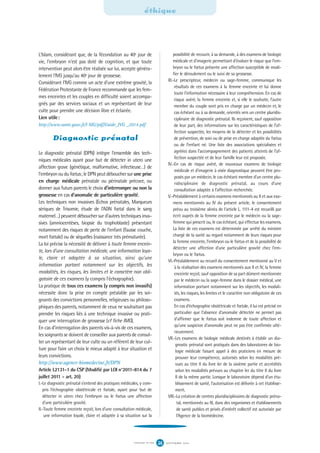 L'Islam, considérant que, de la fécondation au 40e jour de
vie, l'embryon n'est pas doté de cognition, et que toute
intervention peut alors être réalisée sur lui, accepte généra-
lement l'IVG jusqu'au 40e jour de grossesse.
Considérant l'IVG comme un acte d'une extrême gravité, la
Fédération Protestante de France recommande que les fem-
mes enceintes et les couples en difficulté soient accompa-
gnés par des services sociaux et un représentant de leur
culte pour prendre une décision libre et éclairée.
Lien utile:
http://www.sante.gouv.fr/l MG/pdf/Guide_IVG _2014.pdf
Diagnostic prénatal
Le diagnostic prénatal (DPN) intègre l’ensemble des tech-
niques médicales ayant pour but de détecter in utero une
affection grave (génétique, malformative, infectieuse…) de
l’embryon ou du fœtus; le DPN peut déboucher surune prise
en charge médicale prénatale ou périnatale précoce, ou
donner aux futurs parents le choix d’interrompre ou non la
grossesse en cas d’anomalie de particulière gravité.
Les techniques non invasives (Echos prénatales, Marqueurs
sériques de Trisomie, étude de l’ADN fœtal dans le sang
maternel…) peuvent déboucher sur d’autres techniques inva-
sives (amniocentèses, biopsie du trophoblaste) présentant
notamment des risques de perte de l’enfant (fausse couche,
mort fœtale) ou de séquelles (naissance très prématurée).
La loi précise la nécessité de délivrer à toute femme encein-
te, lors d’une consultation médicale, une information loya-
le, claire et adaptée à sa situation, ainsi qu’une
information portant notamment sur les objectifs, les
modalités, les risques, les limites et le caractère non obli-
gatoire de ces examens (y compris l’échographie).
La pratique de tous ces examens (y compris non invasifs)
nécessite donc la prise en compte préalable par les soi-
gnants des convictions personnelles, religieuses ou philoso-
phiques des parents, notamment de ceux ne souhaitant pas
prendre les risques liés à une technique invasive ou prati-
quer une interruption de grossesse (cf fiche IMG).
En cas d’interrogation des parents vis-à-vis de ces examens,
les soignants se doivent de conseiller aux parents de consul-
ter un représentant de leur culte ou un référent de leur cul-
ture pour faire un choix le mieux adapté à leur situation et
leurs convictions.
http://www.agence-biomedecine.fr/DPN
Article L2131-1 du CSP (Modifié par LOI n°2011-814 du 7
juillet 2011 - art. 20)
I.-Le diagnostic prénatal s’entend des pratiques médicales, y com-
pris l’échographie obstétricale et fœtale, ayant pour but de
détecter in utero chez l’embryon ou le fœtus une affection
d’une particulière gravité.
II.-Toute femme enceinte reçoit, lors d’une consultation médicale,
une information loyale, claire et adaptée à sa situation sur la
possibilité de recourir, à sa demande, à des examens de biologie
médicale et d’imagerie permettant d’évaluer le risque que l’em-
bryon ou le fœtus présente une affection susceptible de modi-
fier le déroulement ou le suivi de sa grossesse.
III.-Le prescripteur, médecin ou sage-femme, communique les
résultats de ces examens à la femme enceinte et lui donne
toute l’information nécessaire à leur compréhension. En cas de
risque avéré, la femme enceinte et, si elle le souhaite, l’autre
membre du couple sont pris en charge par un médecin et, le
cas échéant ou à sa demande, orientés vers un centre pluridis-
ciplinaire de diagnostic prénatal. Ils reçoivent, sauf opposition
de leur part, des informations sur les caractéristiques de l’af-
fection suspectée, les moyens de la détecter et les possibilités
de prévention, de soin ou de prise en charge adaptée du fœtus
ou de l’enfant né. Une liste des associations spécialisées et
agréées dans l’accompagnement des patients atteints de l’af-
fection suspectée et de leur famille leur est proposée.
IV.-En cas de risque avéré, de nouveaux examens de biologie
médicale et d’imagerie à visée diagnostique peuvent être pro-
posés par un médecin, le cas échéant membre d’un centre plu-
ridisciplinaire de diagnostic prénatal, au cours d’une
consultation adaptée à l’affection recherchée.
V.-Préalablement à certains examens mentionnés au II et aux exa-
mens mentionnés au IV du présent article, le consentement
prévu au troisième alinéa de l’article L. 1111-4 est recueilli par
écrit auprès de la femme enceinte par le médecin ou la sage-
femme qui prescrit ou, le cas échéant, qui effectue les examens.
La liste de ces examens est déterminée par arrêté du ministre
chargé de la santé au regard notamment de leurs risques pour
la femme enceinte, l’embryon ou le fœtus et de la possibilité de
détecter une affection d’une particulière gravité chez l’em-
bryon ou le fœtus.
VI.-Préalablement au recueil du consentement mentionné au V et
à la réalisation des examens mentionnés aux II et IV, la femme
enceinte reçoit, sauf opposition de sa part dûment mentionnée
par le médecin ou la sage-femme dans le dossier médical, une
information portant notamment sur les objectifs, les modali-
tés, les risques, les limites et le caractère non obligatoire de ces
examens.
En cas d’échographie obstétricale et fœtale, il lui est précisé en
particulier que l’absence d’anomalie détectée ne permet pas
d’affirmer que le fœtus soit indemne de toute affection et
qu’une suspicion d’anomalie peut ne pas être confirmée ulté-
rieurement.
VII.-Les examens de biologie médicale destinés à établir un dia-
gnostic prénatal sont pratiqués dans des laboratoires de bio-
logie médicale faisant appel à des praticiens en mesure de
prouver leur compétence, autorisés selon les modalités pré-
vues au titre II du livre Ier de la sixième partie et accrédités
selon les modalités prévues au chapitre Ier du titre II du livre
II de la même partie. Lorsque le laboratoire dépend d’un éta-
blissement de santé, l’autorisation est délivrée à cet établisse-
ment.
VIII.-La création de centres pluridisciplinaires de diagnostic préna-
tal, mentionnés au III, dans des organismes et établissements
de santé publics et privés d’intérêt collectif est autorisée par
l’Agence de la biomédecine.
éthique
S E P T E M B R E 2 0 1 6S Y N G O F N ° 1 0 6 24
 