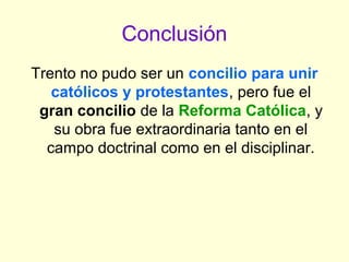 Conclusión
Trento no pudo ser un concilio para unir
católicos y protestantes, pero fue el
gran concilio de la Reforma Católica, y
su obra fue extraordinaria tanto en el
campo doctrinal como en el disciplinar.
 