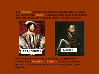 Por la fuerte guarnición de la asamblea y el estallido del
conflicto entre Francisco I y Carlos V, el duque de Mantua
rechazó a último momento dar la ciudad como sede para el
Concilio.
Los franceses eligieron este momento para reanudar su guerra
con el emperador alemán, y alegaron, como razón para no tomar
parte del concilio, los riesgos de viajar en tiempo de guerra.
 