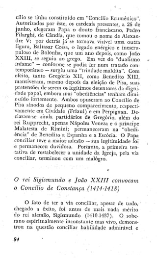 cilio se tinha constituído em "Concilio Ecumênico".
Autorizados por este, os cardeais presentes, a 26 de
junho, elegeram Papa o douto franciscano, Pedro
í'ilarghi, de Cândia, que tomou o nome de Alexan-
dre V; por detrás já se tornava visível uma outra
figura, Baltasar Cossa, o legado enérgico e inescru-
puloso de Bolonha, que u m ano depois, como João
XXIIl, se seguiu ao grego. Em vez do "dualismo
infame" — conforme se podia ler num tratado con-
temporâneo — surgiu uma "trindade maldita". Com
efeito, tanto Gregorio XH, como Benedito XIII,
mantiveram, mesmo depois da eleição de Pisa, suas
pretensões de serem os legítimos detentores da digni-
dade p a p a l , embora suas "obediências" tenham dimi-
i H Ú d o fortemente. Ambos opuseram ao Concilio de
Pisa sínodos dc pequeno comparecimento, respecti-
vamente em Cividale (Friaul) c em Perpignan. De-
claram-se ainda partidários de Gregorio, alem do
rei Rupprecht, apenas Nápoles Veneza e o príncipe
Malatesta d e Rimini; permaneceram na "obedi-
ência" de Benedito a Espanha e a Escócia. O Papa
conciliar teve a maior adesão ~ sua legitimidade foÍ
e permaneceu duvidosa. Portanto, a primeira ten-
tativa de restabelecer a unidade da Igreja, pela via
conciliar, terminou com um malogro.
O rei Sigismundo e João XXIII convocam
o Concilio de Constança (1414-1418)
O fato de ter a via conciliar, apesar de tudo,
chegado a êxito, foi antes de mais nada mérito
do rei alemão, Sigismundo (1410-1437). O sobe-
rano espiritualmente inconstante mas vivo, demons-
trou na questão conciliar habilidade admirável e
 