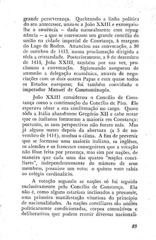 grande perseverança. Quebrando a linha política
do seu antecessor, uniu-sc a João XXIII e extorquiu-
lhe a anuência — dada naturalmente com repug-
nância — a que se convocasse um grande concílio de
união na cidade imperial de Constança, à margem
do Lago de Boden. Anunciou sua convocação, a 30
de outubro dc 1413, numa proclamação dirigida a
toda a cristandade. Posteriormente, a 9 de dezembro
de 1413, João XXIII, também por sua vez, pro-
clamou a convocação. Sigismundo assegurou de
antemão a delegação ecumênica, através de nego-
ciações com os dois outros Papas e com quase todos
os Estados europeus; foi também convidado o
imperador Manuel de Constantinopla.
João XXIII considerou o Concílio de Cons-
tança como a continuação do Concílio de Pisa. Êle
esperava obter a sua confirmação no cargo. Quase
toda a Itália abandonou Gregório XII e cabe notar
que os italianos formaram a maioria em Constança;
portanto, as suas perspectivas não foram más. Mas
já alguns meses depois da abertura (a 5 de no-
vembro de 1414), mudou o clima. A fim de prevenir
que se formasse uma maioria italiana, os ingleses,
os alemães e os franceses conseguiram que a votação
não fosse feita por presença, mas sim por nações, de
maneira que cada uma das quatro "nações conci-
liares", independentemente do número de seus
membros, possuísse um voto; o quinto voto cabia
ao colégio cardinalício.
A votação segundo as nações só foi seguida
exclusivamente pelo Concílio de Constança. Ela
não é, como alguns estariam inclinados a presumir,
uma primeira manifestação vitoriosa do princípio
de nacionalidades. As nações conciliares são uniões
politicamente condicionadas, corpos consultivos e
deliberativos que podem reunir diversas nacionali-
 