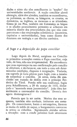 dades e nísto são elas semelhantes às "nações" das
universidades medievais. A nação concihar alemã
abrangia, além dos alemães, também os escandinavos,
os poloneses, os checos, os húngaros, os croatas, os
dalmácios, os ingleses, os escoceses e os irlandeses.
Como já em Pisa, também em Constança os bispos
e os abades pessoalmente presentes sc acharam em
minoria diante dos procuradores dos que não com-
pareceram e das corporações eclesiásticas (mosteiros,
capítulos e universidades), bem como diante dos
doutores em teologia e cm direito canónico.
A fuga e a deposição do papa conciliar
Logo depois do Natal, surgiram no Concílio
as primeiras acusações contra o Papa conciliar, cuja
vida, de fato, não era irrepreensível. Êle reconheceu
que suas esperanças na sua confirmação pelo concílio
se diluíram, e declarou-se, em todo o caso sob deter-
minadas condições, disposto à resignação. Todavia,
em segredo já tecia planos para fugir, com o intuito
de torpedear o concílio. Já antes, tinha êle con-
cluído um tratado de defesa com o príncipe Fre-
derico do Tirol. Pondo nêle sua confiança, fugiu
para Schaffhausen, a 20 de março de 141.5, disfar-
çado e "montado num jumentinho". João fora for-
malmente o convocador do concílio. Deveria este
agora desintegrar-se ?
Parecia que ia ser assim. Muitos dos seus se-
quazes, também oito cardeais, imitaram seu exem-
plo. Os comerciantes, locais e estrangeiros, fizeram
as malas de medo de saque, o burgomestre convocou
às armas os cidadãos. Sigismundo sozinho salvou
a situação; com o conde palatino Luís atravessou
 