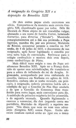 A resignação de Gregorio XII e a
deposição de Benedito XIII
Os dois outros papas ainda exerceram seu
ofício. Comportou-se da maneira mais correta Gre-
gorio XII, abandonado quase por todos. Dêle féz
Dietrich de Niem objeto de um trocadilho vulgar,
alterando o seu nome de família Correr, latinizado
Corrarius, para Erroríus ("Errado"). Mantendo
conseqüentemente até o fim sua pretensão a Papa
legítimo, mandou êle, por seu protetor, Malatesta
de Rimini, apresentar perante o concilio na 14.^
sessão, de 4 de julho de 1415, o documento de sua
resignação, após haver legitimado o concilio por
uma nova bula de convocação. Retirou-se para o
colégio cardinalício e morreu dois anos depois,
como cardeal-bispo de Porto.
Mais difícil trato exigiu o caso do Papa avi-
nhonense Benedito XIII. Após ter a França desis-
tido de apoiar suas reivindicações, êle transferiu-se
para a esfera de influência do rei de Aragão. Si-
gismundo, acompanhado por uma embaixada do
concilio, visitou-o em Narbona em agosto de 1415.
Benedito, embora não se tenha recusado, em prin-
cípio, à resignação, todavia prometeu fazê-la sob a
condição de que o Concilio de Pisa fosse anulado
e de que o Concilio de Constança fosse trans-
ferido para outro lugar, mais conveniente para êle.
A satisfação da primeira exigência foi-lhe prometida,
a da segunda recusada. Quando Sigismundo o
exortou a renunciar, êle deu (segundo conta seu
partidário, Martinho de Alpartil) a seguinte res-
posta: "Vós dizeis que nem eu nem meu adver-
sário (Gregorio XII) somos Papas. Então não
existe nenhum cardeal senão eu (que sou o único
 