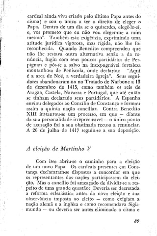 cardeal ainda vivo criado pelo último Papa antes do
cisma) e sou o único a ter o direito de eleger o
Papa. Bentro de um dia se o quiserdcs, elegê-lo-ei,
e, vos prometo que eu não vou eleger-me a mim
mesmo". Também esta exigência, exprimindo uma
atitude jurídica vigorosa, mas rígida, não lhe foi
reconhecida. Quando Benedito compreendeu que
não lhe restava outra alternativa senão a da re-
núncia, fugiu com seus poucos partidários de Per-
pignan e pôs-se a salvo na inexpugnável fortaleza
montanhosa de Peñiscola, onde declarou: "Aqui
é a arca de Noé, a verdadeira Igreja". Seus segui-
dores abandonaram-no no Tratado de Narbone a 13
de dezembro de 1415, como também os reis de
Aragão, Castela, Navarra e Portugal, que até então
se tinham declarado seus partidários. A Espanha
enviou delegados ao Concilio de Constança e formou
assim a quinta nação conciliar. Contra Benedito
XIII instaurou-se um processo, em que -- diante
da sua personalidade irrepreensível — o único ponto
de acusação foí a sua obstinada recusa a renunciar.
A 2G de julho de 1417 seguiu-se a sua deposição.
A eleição de Martinho V
Com isso abriu-se o caminho para a eleição
de um novo Papa. Os cardeais presentes em Cons-
tança declararam-se dispostos a concordar em que
os representantes das nações participassem da elei-
ção. Mas o concílio foi ameaçado de dividir-se a res-
peito de uma grande questão: Deveria ser decretada
a reforma eclesiástica antes da nova eleição e sua
observância imposta ao eleito — como exigiam a
nação alemã e a inglesa e como recomendava Sigis-
mundo — ou deveria ser antes eliminado o cisma e
 