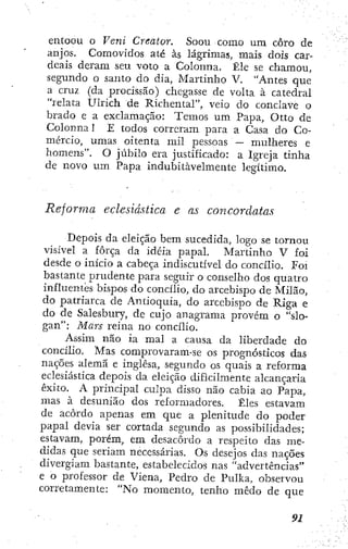 entoou o Veni Creator. Soou como um coro de
anjos. Comovidos até às lágrimas, mais dois car-
deais deram seu voto a Colonna. Êle se chamou,
segundo o santo do dia, Martinho V. "Antes que
a cruz (da procissão) chegasse de volta à catedral
"relata Ulrich de Richental", veio do conclave o
brado e a exclamação: Temos um Papa, Otto de
Colonna! E todos correram para a Casa do Co-
mércio, umas oitenta mil pessoas — mulheres e
homens". O júbilo era justificado: a Igreja tinha
de novo um Papa indubitavelmente legítimo.
Reforma eclesiástica e as concordatas
Depois da eleição bem sucedida, logo se tornou
visível a força da idéia papal. Martinho V foi
desde o início a cabeça indiscutível do concilio. Foi
bastante prudente para seguir o conselho dos quatro
influentes bispos do concilio, do arcebispo de Milão,
do patriarca de Antioquia, do arcebispo de Riga e
do de Salesbury, de cujo anagrama provém o "slo-
gan"; Mars reina no concilio.
Assim não ia mal a causa da liberdade do
concilio. Mas compro varam-se os prognósticos das
nações alemã e inglesa, segundo os quais a reforma
eclesiástica depois da eleição dificilmente alcançaria
êxito. A principal culpa disso não cabia ao Papa,
mas à desunião dos reformadores. Êles estavam
de acordo apenas em que a plenitude do poder
papal devia ser cortada segundo as possibilidades;
estavam, porém, em desacordo a respeito das me-
didas que seriam necessárias. Os desejos das nações
divergiam bastante, estabelecidos nas "advertências"
e o professor de Viena, Pedro de Pulka, observou
corretainente: "No momento, tenho medo de que
 