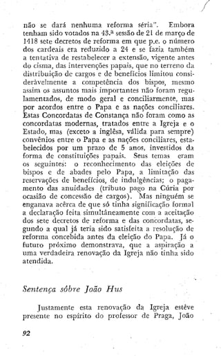 não se dará nenhuma reforma séria". Embora
tenham sido votados na 43.^ sessão de 21 de março de
1418 sete decretos de reforma em que p.e. o número
dos cardeais era reduzido a 24 e se fazia também
a tentativa de restabelecer a extensão, vigente antes
do cisma, das intervenções papais, que no terreno da
distribuição dc cargos e de benefícios limitou consi-
deravelmente a competência dos bispos, mesmo
assim os assuntos mais importantes não foram regu-
lamentados, de modo geral e conciliarmente, mas
por acordos entre o Papa e as nações conciliares.
Estas Concordatas de Constança não foram como as
concordatas modernas, tratados entre a Igreja e o
Estado, mas (exceto a inglesa, válida para sempre)
convênios entre o Papa e as nações conciliares, esta-
belecidos por um prazo de 5 anos, investidos da
forma de constituições papais. Seus temas eram
os seguintes: o reconhecimento das eleições de
bispos e de abades pelo Papa, a limitação das
reservaçÕes de benefícios, de indulgências; o paga-
mento das anuidades (tributo pago na Cúria por
ocasião de concessão de cargos). Mas ninguém se
enganava acerca de que só tinha significação formal
a declaração feita simultaneamente com a aceitação
dos sete decretos de reforma e das concordatas, se-
gundo a qual já teria sido satisfeita a resolução de
reforma concebida antes da eleição do Papa. Já o
futuro próximo demonstrava, que a aspiração a
uma verdadeira renovação da Igreja não tinha sido
atendida.
Sentença sobre João Hus
Justamente esta renovação da Igreja esteve
presente no espírito do professor de Praga, João
 
