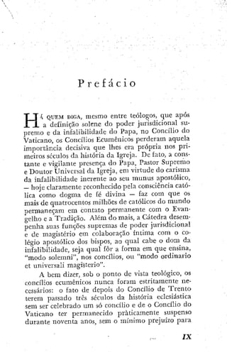 P r e f á c i o
4 Q U E M D I G A , mesmo entre teólogos, que após
a definição solene do poder jurisdicional su-
premo e da infalibilidade do Papa, no Concílio do
Vaticano, os Concílios Ecumênicos perderam aquela
importância decisiva que lhes era própria nos pri-
meiros scculos da história da Igreja. De fato, a cons-
tante e vigilante presença do Papa, Pastor Supremo
e Doutor Universal da Igreja, em virtude do carisma
da infalibilidade inerente ao seu múnus apostólico,
— hoje claramente reconhecido pela consciência cató-
lica como dogma de fé divina — faz com que os
mais de quatrocentos milhões de católicos do mundo
permaneçam em contato permanente com o Evan-
gelho e a Tradição. Além do mais, a Cátedra desem-
penha suas funções supremas de poder jurisdicional
e de magistério em colaboração íntima com o co-
légio apostólico dos bispos, ao qual cabe o dom da
infalibilidade, seja qual fôr a forma cm que ensina,
"modo solemni", nos concílios, ou "modo ordinario
et universal! magisterio".
A bem dizer, sob o ponto de vista teológico, os
concílios ecumênicos nunca foram estritamente ne-
cessários; o fato de depois do Concílio de Trento
terem passado três séculos da história eclesiástica
sem ser celebrado um só concílio e de o Concílio do
Vaticano ter permanecido praticamente suspenso
durante noventa anos, sem o mínimo prejuízo para
 