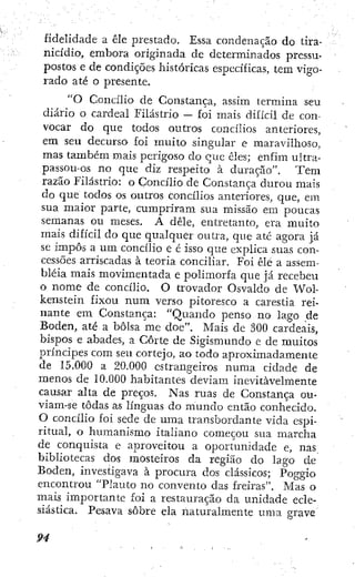 fidelidade a êle prestado. Essa condenação do tira-
nicidio, embora originada de determinados pressu-
postos e de condições históricas específicas, tem vigo-
rado até o presente.
"O Concilio de Constança, assim termina seu
diário o cardeal Filástrio — foi mais difícil de con-
vocar do que todos outros concilios anteriores,
em seu decurso foi muito singular e maravilhoso,
mas também mais perigoso do que cies; enfim ultra-
passou-os no que diz respeito à duração". T e m
razão Filástrio: o Concilio de Constança durou mais
do que todos os outros concilios anteriores, que, em
sua maior parte, cumpriram sua missão em poucas
semanas ou meses. A dêle, entretanto, era muito
mais difícil do que qualquer outra, que até agora já
se impôs a um concilio e é isso que explica suas con-
cessões arriscadas à teoria conciliar. Foi êle a assem-
bléia mais movimentada e polimorfa que já recebeu
o nome de concilio. O trovador Osvaldo de Wol-
kenstein fixou num verso pitoresco a carestía rei-
nante em Constança: "Quando penso no lago de
Boden, até a bolsa me doe". Mais de 300 cardeais,
bispos e abades, a Corte de Sigismundo e de muitos
príncipes com seu cortejo, ao todo aproximadamente
de 15.000 a 20.000 estrangeiros numa cidade de
menos de 10.000 habitantes deviam inevitavelmente
causar alta de preços. Nas ruas de Constança ou-
viam-se todas as línguas do mimdo então conhecido.
O concilio foi sede de uma transbordante vida espi-
ritual, o humanismo italiano começou sua marcha
de conquista c aproveitou a oportunidade e, nas
bibliotecas dos mosteiros da região do lago de
Boden, investigava à procura dos clássicos; Poggio
encontrou "Flauto no convento das freiras". Mas o
mais importante foi a restauração da imidade ecle-
siástica. Pesava sobre ela naturalmente uma grave
 