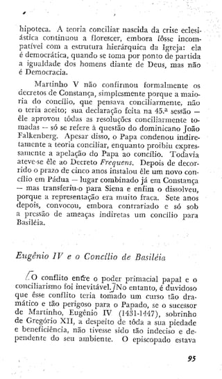 hipoteca. A teoría conciliar nascida da críse eclesi-
ástica continuou a florescer, embora fosse incom-
patível com a estrutura hierárquica da Igreja: ela
é democrática, quando se toma por ponto de partida
a igualdade dos homens diante de Deus, mas não
é Democracia.
Martinho V não confirmou formalmente os
decretos de Constança, simplesmente porque a maio-
ria do concilio, que pensava conciliarmente, não
o teria aceito; sua declaração feita na 45.^ sessão —
êle aprovou todas as resoluções conciliarmente to-
madas — só se refere à questão do dominicano João
Falkenberg. Apesar disso, o Papa condenou indire-
tamente a teoria conciliar, enquanto proibiu expres-
samente a apelação do Papa ao concilio. Todavia
ateve-se êle ao Decreto Frequens. Depois de decor-
rido o prazo de cinco anos instalou êle um novo con-
cilio em Pádua — lugar combinado já em Constança
— mas transferiu-o para Siena e enfim o dissolveu,
porque a representação era muito fraca. Sete anos
depois, convocou, embora contrariado c só sob
a pressão de ameaças indiretas um concilio para
Basiléia.
Eugênio IV e o Concilio cie Basiléia
. O conflito enft'e o poder primacial paliai e o
conciliarismo foi inevitável^No entanto, c duvidoso
c|ue esse conflito teria tomado um curso tão dra-
mático e tão perigoso para o Papado, se o sucessor
de Martinho, Eugênio IV (1431-1447), sobrinho
de Gregorio XII, a despeito de toda a sua piedade
e beneficiência, não tivesse sido tão indeciso e de-
pendente do seu ambiente. O episcopado estava
9S
 