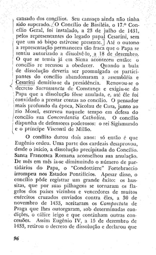 1 cansado dos concilios. Seu cansaço ainda não tinlia
1 sido superado.;_'0 Concilio de Basiléia, o 17.° Con-
' cilio Geral, foi instalado, a 23 de julho de 1431,
pelos representantes do legado papal Cesarini, sera
i que um só bispo estivesse presente.J Até o outono
I a representação permaneceu tão fraca que o Papa se
sentiu autorizado a dissolvc-lo, a 18 de dezembro.
[ O que se temia já cm Siena aconteceu então: o
,! concilio re recusou a obedecer. Quando a bula
! de dissolução deveria ser promulgada os partici-
pantes do concilio abandonaram a assembléia e
Cesarini demitiu-se da presidência. Renovou-se o
decreto Sacrossancta dc Constança e exigiu-se do
Papa que a dissolução fosse anulada, e, até cie foi
convidado a prestar contas ao concibo. O pensador
mais profundo da época, Nicolau de Cusa, junto ao
, rio Mosel, escreveu naquele tempo em defesa do
concilio sua Concordaniía Caiholica. O concilio
dispunha de defensores poderosos: o rei Sigismundo
; e o príncipe Visconti de Milão.
O conflito durou dois anos: só então é que
Eugênio cedeu. Uma parte dos cardeais desaprovou,
desde o inicio, a dissolução precipitada do Concilio.
Santa Francesca Romana aconselhou sua anulação.
De mês em mês ia-se diminuindo o número de par-
tidários do Papa, o "Condottiere" Fortebraccio
irrompeu nos Estados Pontifícios. Apesar disso, o
concilio pôde registrar um grande êxito: os hus-
sitas, que por suas pilhagens se tornaram os fla-
gelos dos países vizinhos e vencedores de muitos
exércitos cruzados enviados contra êles, a 30 de .
novembro de 1433, aceitaram os Compáctala de
Praga que lhes outorgaram, sob determinadas con-
dições, o cálice leigo e que continham outras con-
cessões. Assim Eugênio IV, a 15 de dezembro de •
1433, retirou o decreto de dissolução e declarou que
 