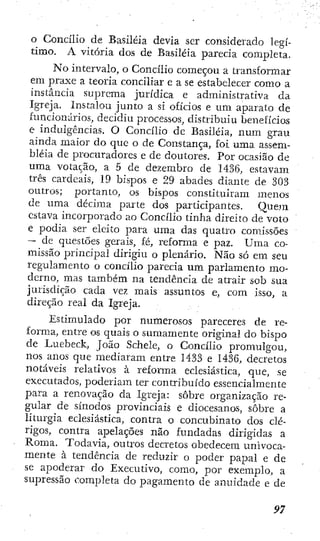 o Concílio de Basiléia devia ser considerado legí-
timo. A vitória dos de Basiléia parecia completa.
N o intervalo, o Concilio começou a transformar
em praxe a teoría conciliar e a se estabelecer como a
instancia suprema jurídica e administrativa da
Igreja. Instalou junto a si oficios e um aparato de
funcionarios, decidiu processos, distribuiu benefícios
e indulgências. O Concílio dc Basiléia, num grau
ainda maior do que o de Constança, foi uma assem-
bléia de procuradores e de doutores. Por ocasião de
uma votação, a 5 de dezembro de 1436, estavam
três cardeais, 19 bispos e 29 abades diante de 303
outros; portanto, os bispos constituíram menos
de uma décima parte dos participantes. Quem
eslava incorporado ao Concílio tinha direito de voto
e podia ser eleito para uma das quatro comissões
— de questões gerais, fé, reforma e paz. Uma co-
missão principal dirigiu o plenário. Não só em seu
regulamento o concílio parecia um parlamento mo-
derno, mas também na tendência de atrair sob sua
jurisdição cada vez mais assuntos e, com isso, a
direção real da Igreja.
Estimulado por numerosos pareceres de re-
forma, entre os quais o sumamente original do bispo
de Luebeck, João Schele, o Concílio promulgou,
nos anos que mediaram entre 1433 e 1436, decretos
notáveis relativos à reforma eclesiástica, que, se
executados, poderiam ter contribuído essencialmente
para a renovação da Igreja: sobre organização re-
gular de sínodos provinciais e diocesanos, sobre a
liturgia eclesiástica, contra o concubinato dos clé-
rigos, contra apelações não fundadas dirigidas a
Roma. Todavia, outros decretos obedecem univoca-
mente à tendência de reduzir o poder papal e de
se apoderar do Executivo, como, por exemplo, a
supressão completa do pagamento de anuidade e de
 