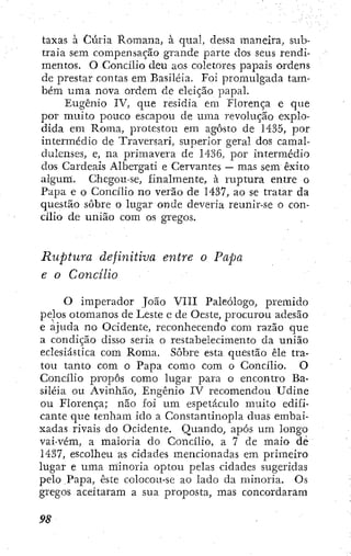 taxas à Cúria Romana, à qual, dessa maneira, sub-
traia sem compensação grande parte dos seus rendi-
mentos. O Concilio deu aos coletores papais ordens
de prestar contas em Basiléia. Foi promulgada tam-
bém uma nova ordem de eleição papal.
Eugênio IV, que residia em Florença e que
por muito pouco escapou de uraa revolução explo-
dida em Roraa, protestou em agosto de 1435, por
intermédio de Traversari, superior geral dos camal-
dulenses, e, na primavera de 1436, por intermédio
dos Cardeais Albergati e Cervantes — mas sem êxito
algum. Chegou-se, finalmente, à ruptura entre o
Papa e o Concílio no verão de 1437, ao se tratar da
questão sobre o lugar onde deveria reunir-se o con-
cílio de união com os gregos.
Ruptura definitiva entre o Papa
e o Concilio
O imperador João VIII Paleólogo, premido
pelos otomanos de Leste e de Oeste, procurou adesão
e ajuda no Ocidente, reconhecendo com razão que
a condição disso seria o restabelecimento da união
eclesiástica com Roma. Sobre esta questão êle tra-
tou tanto com o Papa como com o Concílio. O
Concílio propôs como lugar para o encontro Ba-
siléia ou Avinhão, Eugênio IV recomendou Udine
ou Florença; não foi um espetáculo muito edifi-
cante que tenham ido a Constantinopla duas embai-
xadas rivais do Ocidente. Quando, após um longo
vai-vém, a maioria do Concílio, a 7 de maio de
1437, escolheu as cidades mencionadas em primeiro
lugar e uma minoria optou pelas cidades sugeridas
pelo Papa, este colocou-se ao lado da minoria. Os
gregos aceitaram a sua proposta, mas concordaram
 