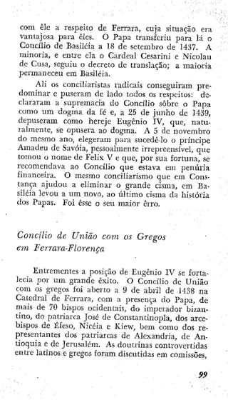 com êlc a respeito de Ferrara, cuja situação era
vantajosa para êles. O Papa transferiu para lá o
Concílio de Basiléia a 18 de setembro de 1437. A
minoria, e entre ela o Cardeal Cesarini e Nicolau
de Cusa, seguiu o decreto dc translação; a maioria
permaneceu em Basiléia.
Ali os conciliaristas radicais consegxiiram pre-
dominar e puseram de lado todos os respeitos: de-
clararam a supremacia do Concílio sobre o Papa
como um dogma da fé e, a 25 de junho de 1439,
depuseram como hereje Eugênio IV, que, natu-
ralmente, se opusera ao dogma. A 5 dc novembro
do mesmo ano, elegeram para sucedê-lo o príncipe
Amadeu de Savóia, pessoalmente irrepreensível, que
tomou o nome de Felix V e que, por sua fortuna, se
recomendava ao Concílio que estava em penúria
financeira. O mesmo conciliarismo que em Cons-
tança ajudou a eliminar o grande cisma, em Ba-
siléia levou a um novo, ao último cisma da história
dos Papas. Foi esse o seu maior erro.
Concílio de União com os Gregos
em Ferrara-Florença
Entrementes a posição de Eugênio IV se forta-
lecia por um grande êxito. O Concílio de União
com os gregos foi aberto a 9 de abril de 1438 na
Catedral de Ferrara, com a presença do Papa, de
mais de 70 bispos ocidentais, do imperador bizan-
tino, do patriarca José de Constantinopla, dos arce-
bispos de Éfeso, Nicéia e Kiew, bem como dos re-
presentantes dos patriarcas de Alexandria, de An-
tioquia e de Jerusalém. As doutrinas controvertidas
entre latinos e gregos foram discutidas em comissões,
 