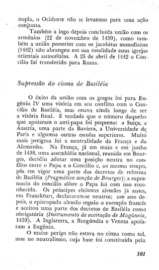 nopla, o Ocidente não se levantou para uma ação
conjunta.
Também a logo depois concluída união com os
armênios (22 de novembro de 1439), como tam-
bém a união posterior com os jacobitas monofisitas
(1442) não abrangeu em sua totalidade essas igrejas
orientais auíocéfalas. A 25 de abril de 1442 o Con-
cílio foi transferido para Roma.
Supressão do cisma de Basiléia
O êxito da união com os gregos foi para Eu-
gênio IV uma vitória em seu conflito com o Con-
cílio de Basiléia, mas estava ainda longe de ser
a vitória final. É verdade que o número daqueles
que apoiaram o antí-papa foi pequeno: a Suíça, a
Áustria, uma parte da Baviera, a Universidade dc
Paris e algumas outras escolas superiores. Muito
mais perigosa foÍ a neutralidade da França e da
Alemanha. Na França, já em maio e em junho
de 1438, uma assembléia nacional, reunida em Bour-
ges, decidiu adotar uma posição neutra no con-
flito entre o Papa e o Concílio e, ao mesmo tempo,
pôs em vigor uma parte dos decretos de reforma
dc Basiléia (Pragmática sanção de Bourges); a supre-
macia do concílio sobre o Papa foi com isso reco-
nhecida. Os príncipes eleitores alemães já antes,
em Franckfurt, declararam-se neutros; um ano de-
pois, o episcopado alemão seguiu o exemplo francês
e aceitou uma parte dos decretos de Basiléia como
obrigatória [Instrumento de aceitação de Maguncia,
1439). A Inglaterra, a Burgúndia e Veneza apoia-
ram a Eugênio.
O maior perigo não estava no cisma como tal.
mas no neutralismo, cuja base foi constituída pela
 
