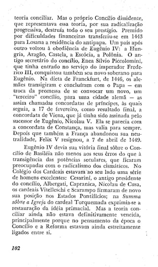 teoria conciliar. Mas o próprio Concilio dissidente,
que representava essa teoria, por sua radicalização
progressiva, destruía todo o seu prestígio. Premido
por dificuldades financeiras transferiu-se em 1443
para Losana a residência do antipapa. Um país após
outro voltou à obediência de Eugênio IV: a Hun-
gria, Aragão, Castela, a Escócia, a Polônia. O an-
tigo secretário do concilio. Enea Sílvio Piccolomini,
que tinha entrado no serviço do imperador Frede-
rico III, conquistou também seu novo soberano para
Eugênio. Na dieta de Franckfurt, de 1446, os ale-
mães transigiram e concluíram cora o Papa — em
troca da promessa de se convocar um novo, um
"terceiro" concilio, para uma cidade alemã — as
assim chamadas concordatas de príncipes, às quais
seguia, a 17 de fevereiro, como resultado final, a
concordata de Viena, que já tinha sido assinada pelo
sucessor de Eugênio, Nicolau V. Ela se parecia cora
a concordata de Constança, mas valia para serapre.
Depois que também a França abandonou sua neu-
tralidade, Felix V resignou, a 7 de abril de 1449.
Eugênio IV devia sua vitória final sobre o Con-
cilio dc Basiléia não menos aos seus erros do que à
transigência das potências seculares, que ficaram
preocupadas com o radicalismo dos cismáticos. No
Colégio dos Cardeais estavam ao seu lado uma série
de homens excelentes: Cesarini, o antigo presidente
do concilio, Albergati, Capranica, Nicolau de Cusa,
os cardeais Vitelleschi e Scarampo firmaram de novo
sua posição nos Estados Pontifícios; na Surnma
sobre a Igreja do cardeal Torquemada exprimia-se a
restauração da idéia primacial. Mas a teoria con-
ciliar ainda não estava definitivamente vencida,
principalmente porque no pensamento da época o
Concilio e a Reforma estavam ainda estreitamente
ligados entre si.
 
