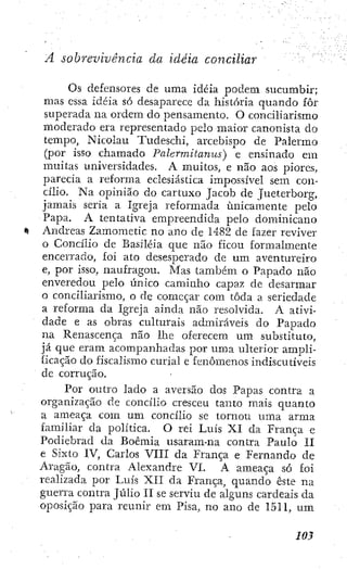 A sobrevivência da idéia conciliar
Os defensores de urna idéia podem sucumbir;
mas cssa idéia só desaparece da história quando fôr
superada na ordem do pensamento. O conciUarismo
moderado era representado pelo maior canonista do
tempo, Nicolau Tudeschi, arcebispo de Palermo
(por isso chamado Palermitanus) e ensinado em
muitas universidades. A muitos, e não aos piores,
parecia a reforma eclesiástica impossível sem con-
cilio. Na opinião do cartuxo Jacob de Jueterborg,
jamais seria a Igreja reformada unicamente pelo
Papa. A tentativa empreendida pelo dominicano
Andreas Zamometic no ano de 1482 de fazer reviver
o Concilio de Basiléia que não ficou formalmente
encerrado, foi ato desesperado de um aventureiro
e, por isso, naufragou. Mas também o Papado não
enveredou pelo único caminho capaz de desarmar
o conciliarismo, o de começar com toda a seriedade
a reforma da Igreja ainda não resolvida. A ativi-
dade e as obras culturais admiráveis do Papado
na Renascença não lhe oferecem um substituto,
já que eram acompanhadas por uma ulterior ampli-
ficação do fiscalismo curial e fenômenos indiscutíveis
de corrução.
Por outro lado a aversão dos Papas contra a
organização de concilio cresceu tanto mais quanto
a ameaça com um concilio se tornou uma arma
familiar da política. O rei Luís XI da França e
Podiebrad da Boêmia usaram-na contra Paulo II
e Sixto IV, Carlos VIU da França e Fernando de
Aragão, contra Alexandre VI. A ameaça só foi
realizada por Luís XII da França, quando êstc na
guerra contra Júlio II se serviu de alguns cardeais da
oposição para reunir em Pisa, no ano de 1511, um
m
 