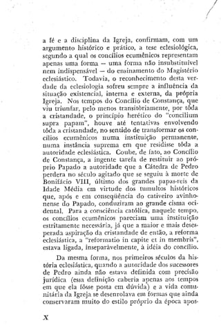 a fé e a. disciplina da Igreja, confirmara, com um
argumento histórico e prático, a tese eclesiológica,
segundo a qual os concíiios ecumênicos representam
apenas uma forma — uma forma não insubstituível
nem indispensável — do ensinamento do Magistério
eclesiástico. Todavia, o reconhecimento desta ver-
dade da eclesiologia sofreu sempre a influência da
situação existencial, interna e externa, da própria
Igreja. Nos tempos do Concílio de Constança, que
viu triunfar, pelo menos transitoriamente, por toda
a cristandade, o princípio herético do "concilium
supra papam", houve até tentativas envolvendo
toda a cristandade, no sentido de transformar os con-
cílios ecumênicos numa instituição permanente,
numa instância supiema em que residisse toda a
autoridade eclesiástica. Coube, de fato, ao Concílio
de Constança, a ingente tarefa de restituir ao pró-
prio Papado a autoridade que a Cátedra de Pedro
perdera no século agitado que se seguiu à morte de
Bonifácio VIII, último dos grandes papas-rcis da
Idade Média em virtude dos tumultos históricos
que, após e em conseqüência do cativeiro avinho-
nense do Papado, conduziram ao grande cisma oci-
dental, Para a consciência católica, naquele tempo,
os concílios ecumênicos pareciam uma instituição
estritamente necessária, já que a maior e mais deses-
perada aspiração da cristandade de então, a reforma
eclesiástica, a "reformatio in capite ct in membrís",
estava ligada, inseparavelmente, à idéia do concílio.
Da mesma forma, nos primeiros séculos da his-
tória eclesiástica, quando a autoridade dos sucessores
de Pedro ainda não estava definida com precisão
jurídica (essa definição caberia apenas aos tempos
em que ela fosse posta em dúvida) e a vida comu-
nitária da Igreja se desenrolava em formas que ainda
conservaram muito do estilo próprio da época apos-
 
