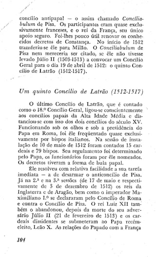 concílio antipa2:)aí ~ o assim cliamado Concilia-
bulum de Pisa, Os participantes eram quase exclo-
sivamente franceses, e o rei da França, seu único
apoio seguro. Foí-lhes pouco útil renovar os conhe-
cidos decretos de Constança. No início de 1512
transferiu-se êle para Milão. O Conciliabulum de
Pisa nem mereceria ser citado, sc ele não tivesse
levado Júlio II (1503-1513) a convocar um Concílio
Geral para o dia 19 de abril de 1512: o quinto Con-
cílio de Latrão (1512-1517).
Um quinto Concilio de Latrão (1512-1517)
O último Concilio de Latrao, que é contado
como o Concilio Geral, ligou-se conscientemente
aos concilios papais da Alta Idade Média e dis-
tanciou-se com isso dos dois concilios do século XV.
Funcionando sob os olhos e sob a presidencia do
Papa em Roma, foi êle freqüentado quase exclusi-
vamente por bispos italianos. Na sessão de insta-
lação de 10 de maio de 1512 foram contados Í5 car-
deais e 79 bispos. Seu regulamento foi determinado
pelo Papa, os funcionários foram por êle nomeados.
Os decretos tiveram a forma de bula papal.
Êle resolveu com relativa facilidade a sua tarefa
imediata — a dc desarmar o anticoncílio de Pisa.
Já na 2.^ e na 3.^ sessões (de 17 de maio e respecti-
vamente dc 3 de dezembro de 1512) os reis da
Inglaterra e dc Aragão, bem como o iiiqjerador Ma-
ximiliano IP se declararam pelo Concilio de Roma
e contra o Concilio de Pisa. O rei Luiz XII tam-
bém o abandonou, depois da morte do seu adver-
sário Júlio H (21 de fevereiro de 1513) e os car-
deais dissidentes se submeteram ao Papa recém-
eleito. Leão X. As relações do Papado com a França
 