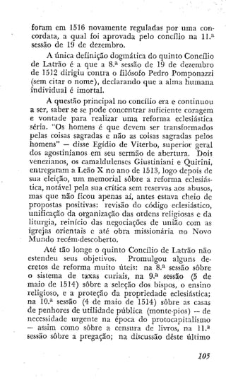 foram em 1516 novamente reguladas por uma con-
cordata, a qual foi aprovada pelo concilio na 11.^
sessão de 19 de dezembro.
A única definição doginática do quinto Concilio
de Latrão é a que a 8.^ sessão de 19 de dezembro
de 1512 dirigiu contra o filósofo Pedro Pomponazzi
(sem citar o nome), declarando que a alma humana
individual é imortal.
A questão principal no concilio era e continuou
a ser, saber se se pode concentrar suficiente coragem
e vontade para realizar uma reforma eclesiástica
séria. "Os homens é que devem ser transformados
pelas coisas sagradas e não as coisas sagradas pelos
homens" — disse Egídio de Viterbo, superior geral
dos agostinianos em seu sermão de abertura. Dois
venezianos, os camaldulenses Giustiniani e Ouiriní,
entregaram a Leão X no ano de 1513, logO' depois de
sua eleição, um memorial sobre a reforma eclesiás-
tica, notável pela sua crítica sem reservas aos abusos,
mas que não ficou apenas aí, antes estava cheio de
propostas positivas: revisão do código eclesiástico,
unificação da organização das ordens religiosas e da
liturgia, reinicio das negociações de união com as
igrejas orientais e até obra missionária no Novo
Mundo recém-descoberto.
Até tão longe o quinto Concilio de Latrão não
estendeu seus objetivos. Promulgou alguns de-
cretos de reforma muito úteis: na 8.^ sessão sobre
o sistema de taxas curiais, na 9.^ sessão (5 de
maio de 1514) sobre a seleção dos bispos, o ensino
religioso, e a proteção da propriedade eclesiástica;
na 10.^ sessão (4 de maio de 1514) sobre as casas
de penhores de utilidade pública (montepios) — de
necessidade urgente na época do protocapitalismo
— assim como sobre a censura de livros, na 11.^
sessão sobre a pregação; na discussão deste último
 