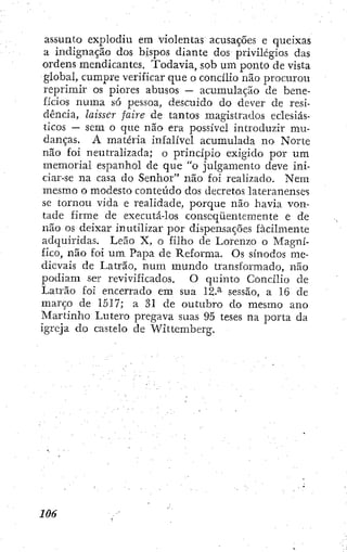 assunto explodiu em violentas acusações e queixas
a indignação dos bispos diante dos privilégios das
ordens mendicantes. Todavia, sob um ponto de vista
global, cumpre verificar que o concilio não procurou
reprimir os piores abusos — acumulação de bene-
fícios numa só pessoa, descuido do dever de resi-
dência, laisser faire de tantos magistrados eclesiás-
ticos — sem o que não era possível introduzir mu-
danças. A matéria infalível acumulada no Norte
não foi neutralizada; o princípio exigido por um
memorial espanhol de que "o julgamento deve ini-
ciar-se na casa do Senhor" não foi realizado. Nem
mesmo o modesto conteúdo dos decretos lateranenses
sc tornou vida e realidade, porque não havia von-
tade firme de executá-los conseqüentemente e de
não os deixar inutilizar por dispensações facilmente
adquiridas. Leão X, o filho de Lorenzo o Magní-
fico, não foi um Papa de Reforma. Os sínodos me-
dievais de Latrão, num mundo transformado, não
podiam ser revivificados. O quinto Concilio dc
Latrão foi encerrado em sua 12.^ sessão, a 16 dc
março de 1517; a 31 de outubro do mesmo ano
Martinho Lutero pregava suas 95 teses na porta da
igreja do castelo de Wittemberg.
 
