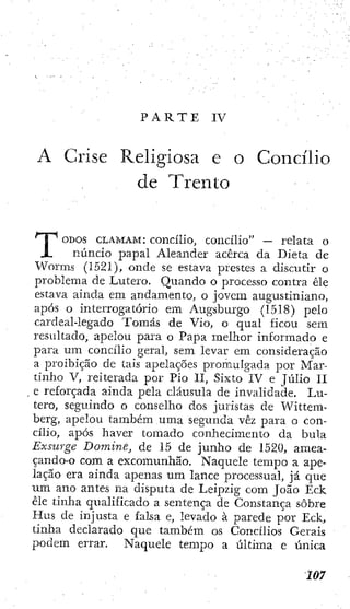 P A R T E IV
A Crise Religiosa e o Concílio
de Trento
ODOS CLAMAM: concílio, concílio" — relata o
núncio papal Aleander acerca da Dieta de
Worms (1521), onde se estava prestes a discutir o
problema de Lutero. Quando o processo contra êle
estava ainda em andamento, o jovem augustiniano,
após o interrogatório em Augsburgo (1518) pelo
cardeal-legado Tomás de Vio, o qual ficou sem
resultado, apelou para o Papa melhor informado e
para um concílio geral, sem levar cm consideração
a proibição de tais apelações promulgada por Mar-
tinho V, reiterada por Pio II, Sixto IV e Júlio II
e reforçada ainda pela cláusula de invalidade. Lu-
tero, seguindo o conselho dos juristas de Wittem-
berg, apelou também uma segunda vêz para o con-
cílio, após haver tomado conhecimento da bula
Exsurge Domine, de 15 de junho de 1520, amea-
çando-o com a excomunhão. Naquele tempo a ape-
lação era ainda apenas um lance processual, já que
um ano antes na disputa de Leipzig com João Eck,
êle tinha qualificado a sentença de Constança sobre
Hus de injusta e falsa e, levado à parede por Eck,
tinha declarado que também os Concílios Gerais
podem errar. Naquele tempo a última e única
 