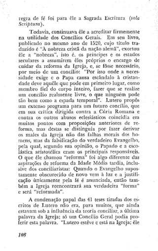regra de fé foi para cie a Sagrada Escritura (sola
Scriptura).
Todavia, continuava êle a acreditar firmemente
na utilidade dos Concílios Gerais. Em seu livro,
publicado no mesmo ano de 1520, cujo título tra-
duzido é "À nobreza crista da nação alemã", exortou
êle a "nobreza", isto é, os príncipes e os estados
seculares a assumirem êles próprios o encargo de
cuidar da reforma da Igreja, e, se fosse necessário,
por meio de um concílio: "Por isso onde a neces-
sidade exige e o Papa causa escândalo à cristan-
dade deve aquele que pode em primeiro lugar, como
membro fiel do corpo inteiro, fazer que se realize
um concílio realmente livre, o que ninguém pode
tão bem como a espada temporal". Lutero propôs
um extenso programa para um futuro concílio, que
em sua crítica dirigida contra a Cúria Romana e
contra os outros abusos eclesiásticos coincidia em
muitos pontos com proposições anteriores de re-
forma, mas destas se distinguia por fazer derivar
os males da Igreja não das falhas morais dos ho-
mens, mas da falsificação do verdadeiro Evangelho,
pela qual, segundo sua opinião, o Papado e a esco-
lástica aristotélica eram os principais responsáveis.
O que êle chamou "reforma" foi algo diferente das
aspirações de reforma da Idade Média tardia, inclu-
sive dos conciiiaristas: Quando o Evangelho supos-
tamente obscurecido de novo vem à luz e a justifi-
cação únicamente pela fé é anunciada, então tam-
bém a Igreja reencontrará sua verdadeira "forma"
e será "reformada".
A condenação papal das 41 teses tiradas dos es-
critos de Lutero não era, para muitos, que ainda
estavam sob a influência da teoria conciliar, a última
palavra da Igreja; só ura Concílio Geral podia pro-
ferir esta palavra. "Lutero esteve ç está na Igreja; êle
 