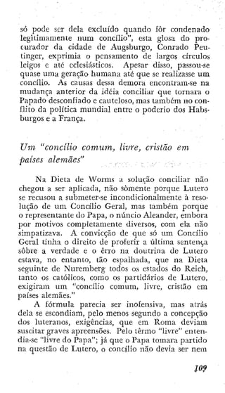 só pode ser dela excluído quando fôr condenado
legitimamente num concilio", esta glosa do pro-
curador da cidade de Augsburgo, Conrado Peu-
tinger, exprimia o pensamento de largos círculos
leigos e até eclesiásticos. Apesar disso, passou-se
quase uma geração humana até que se realizasse um
concilio. As causas dessa demora encontram-se na
mudança anterior da idéia conciliar que tornara o
Papado desconfiado e cauteloso, mas também no con-
flito da política mundial entre o poderio dos Habs-
burgos e a França.
Um "concilio comum, livre, cristão em
países alemães"
Na Dieta de Worms a solução conciliar não
chegou a ser aplicada, não somente porque Lutero
se recusou a submeter-se incondicionalmente à reso-
lução de u m Concilio Geral, mas também porque
o representante do Papa, o núncio Aleander, embora
por motivos completamente diversos, com ela não
simpatizava. A convicção de que só um Concilio
Geral tinha o direito de proferir a última sentença
sobre a verdade e o erro na doutrina de Lutero
estava, no entanto, tão espalhada, que na Dieta
seguinte de Nuremberg todos os estados do Reich,
tanto os católicos, como os partidários de Lutero,
exigiram um "concilio comum, livre, cristão em
países alemães."
A fórmula parecia ser inofensiva, mas atrás
dela se escondiam, pelo menos segundo a concepção
dos luteranos, exigências, que em Roma deviam
suscitar graves apreensões. Pelo termo "livre" enten-
dia-se "livre do Papa"; já que o Papa tomara partido
na questão de Lutero, o concilio não devia ser nem
 