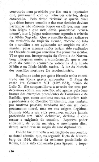 convocado nem presidido por êle: era o imperador
que, juntamente com os príncipes cristãos, devia
convocá-lo. Pelo termo "cristão" se quería dizer
que dcssc futuro concilio e das suas decisões deviam
participar não somente bispos ou clérigos, mas tam-
bém leigos e que nele devia proceder-se "cristã-
mente", isto é, julgar unicamente segundo o critério
da Bíblia Sagrada. Que o concílio devia realizar-se
em território do Império alemão, decorre do fato
de o conflito a ser aplainado ter surgido na Ale-
manha; pelas mesmas razões teriam sido realizados
no Oriente os antigos concílios dos primeiros séculos.
Vê-se que essa interpretação da fórmula de Nurem-
berg ultrapassa muito a transformação que o con-
ceito do concílio' ecumênico sofreu na Alta Idade
Média e na Idade Média tardia. À luz da história
dos concílios mostra-se êle revolucionário.
Explica-se assim por que a fórmula tenha encon-
trado em Roma graves apreensões. O Papa de
então era Clemente VII (1523-15.34), primo de
Leão X. Êle compartilhava a aversão dos seus pre-
decessores contra um concílio, não apenas pela lem-
brança dos exemplos precedentes de Constança e de
Basiléia, que, como sombras escuras, cobriam toda
a pré-história do Concílio Tridentino, mas também
por motivos pessoais, fundados não em seu com-
portamento moral, mas em sua origem ilegítima.
Durante toda a sua vida procurou, embora jamais
proferindo um "não" definitivo, declinar e con-
tornar a exigência do concílio. Esperava poder
enfrentar, de outra maneira, o movimento dissi-
dente; acreditava na magia da arte diplomática.
Foi-lhe fácil impedir a realização de um concílio
nacional alemão, que, na segunda Dieta de Nurem-
berg de 1524, diante da evidente passividade de
Roma, tinha sido convocado para Speyer: o impe-
 
