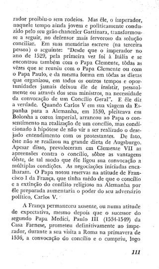 rador proibiu-o sem rodeios. Mas êle, o imperador,
naquele tempo ainda jovem e politicamente condu-
zido pelo seu grão-chanceler Gattinara, transformou-
se a seguir, no defensor mais fervoroso da solução
conciliar. Em suas memórias escreve (na terceira
pessoa) o seguinte: "Desde que o imperador no
ano de 1529, pela primeira vez foi à Itália e se
encontrou tambéin com o Papa Clemente, todas as
vezes que se reuniu com o Papa Clemente ou com
o Paj^a Paulo, e da mesma forma em todas as dietas
que organizou, em todos os outros tempos e opor-
tunidades jamais deixou êle de insistir, pessoal-
mente ou através dos seus ministros, na necessidade
da convocação de um Concilio Geral", E êle diz
a verdade. Quando Carlos V em sua viagem da Es-
panha para a Alemanha, em 1530, pleiteava em
Bolonha a coroa imperial, arrancou ao Papa o con-
sentimento na realização de u m concilio, mas condi-
cionado à hipótese de não vir a ser realizado o dese-
jado entendimento com os protestantes. De fato,
este não se realizou na grande dieta de Augsburgo.
Apesar disso, prevaleceram em Clemente Vil as
apreensões contra o concilio, sobre as vantagens
deste, de tal modo que êle ligou sua convocação a
múltiplas condições. As negociações iniciadas enca-
lharam. O Papa notou reservas na atitude de Fran-
cisco I da França, que linha medo de que o concilio
e a extinção do conflito religioso na Alemanha por
êle preparada aumentaria o poder do seu adversário
político, Carlos V. "
A França permaneceu ausente, ou numa atitude
de expectativa, mesmo depois que o sucessor do
segundo Papa Mediei, Paulo III (1534-1549) da
Casa Farnese, prometeu definitivamente ao impe-
rador, durante a sua visita a Roma na primavera de
1536, a convocação do concilio c o cumpriu, logo
 
