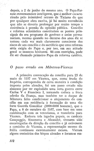 depois, a 2 de junho do mesmo ano. O Papa-Far-
nese extremamente inteligente, que é melhor caracte-
rizado pelo inimitável retrato de Ticiano do que
por qualquer obra escrita, já há muito reconhecia
que não se deveria prolongar por muito tempo a
resistencia à pressão da opinião pública. Concilio
e reforma eclesiástica constituiam os pontos prin-
cipais do seu programa de governo e assim perma-
neciam, mesmo quando no decurso dos anos êle se
tornou cada vez mais claramente consciente dos
riscos de um concilio e do sacrificio que uma reforma
séria exigia do Papa e, por isso, em sua atitude
geral sc mostrou hesitante. Só com restrições, pode
êle ser chamado primeiro Papa da reforma católica.
O passo errado em Mântova-Vicenza
A primeira convocação do concílio para 23 de
maio de 1537 em Vicenza, que, como feudo do
Império, correspondia de certa maneira à condição
imposta pelos alemães, foi um passo errado não
somente por ter explodido uma nova guerra entre
Carlos V e Francisco I, tornando caduca a fraca
adesão da França, mas também ter o duque de
Mântova feito condicionar o alojamento do con-
cílio em sua residência à formação de uma tão
forte Guarda Conciliar (50ÜÜ-6Ü00 homens), que o
Papa, a 8 de outubro de 1537, com base em uma
combinação com os venezianos, o transferiu para
Vicenza. Embora três legados papais, os cardeais
Gampeggio, Simonetta e Aleaiider, tivessem sido
encarregados da direção do concílio e já estivessem
a caminho de Vicenza, a representação mesmo da
Itália continuou extremamente escassa. Vieram
alguns emissários dos bispos alemães e foram-se em-
 