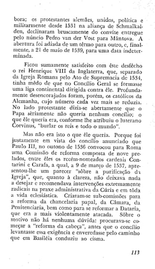 hora; os protestantes alemães, unidos, política e
militarmente desde 1531 na aliança de Schmalkal-
den, declinaram bruscamente do convite entregue
pelo nuncio Pedro van der Vost para Mântova. A
abertura foi adiada de um termo para outro, e, final-
mente, a 21 de maio de 1539, para uma data indeter-
minada.
Ficou sumamente satisfeito com este desfecho
o rei Henrique VIII da Inglaterra, que, separado
da Igreja Romana pelo Ato de Supremacia dc 1534,
tinha medo de que no Concilio Geral se formasse
uma liga continental dirigida contra êle. Profunda-
mente desencorajados foram, porém, os católicos da
Alemanha, cujo número cada vez maís se reduzia.
No lado protestante dizia-se abertamente que o
Papa seriamente não queria nenhum concilio; o
que êle queria era, conforme lhe atribuiu o luterano
Corvinus, "burlar os reís e todo o mundo".
Mas não era isto o que êle queria. Porque foi
justamente em vista do concilio anunciado que
Paulo III, no outono de 1536 convocou para Roma
uma Comissão de reforma composta de nove pre-
lados, entre êles os recém-nomeados cardeais Con-
tarini e Carafa, a qual, a 9 de março de 1537, apre-
sentou-lhe um parecer "sobre a purificação da
Igreja", que, quanto à clareza, não deixava nada
a desejar e recomendava intervenções extremamente
radicais na praxe administrativa da Cúria e em toda
a vida eclesiástica. Criaram-se sub-comissoes para
a reforma da chancelaria papal, da Câmara, da
Penitenciaria, bcm como para se reformar a Dataria,
que era a mais violentamente atacada. Sobre o
motivo não há nenhuma dúvida: procurava-se co-
meçar a "reforma da cabeça", antes que o concilio
levantasse essa exigência e enveredasse pelo caminho
que em Basiléia conduziu ao cisma.
 