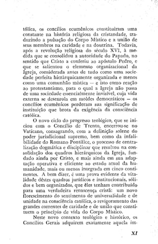 tólica, os concílios ecumênicos constituíram uma
constante na história religiosa da cristandade, tra-
duzindo a pulsação do Corpo Místico e a união de
seus membros na caridade e na doutrina. Todavia,
após a revoluçãoi religiosa do século XVI, à me-
dida que se consolidou a autoridade do Papado, no
sentido que Cristo a conferiu ao apóstolo Pedro, e
que se salientou o elemento organizacional da
Igreja, considerada antes de tudo como uma socie-
dade perfeita hierarquicamente organizada e menos
como uma comunhão mística — e isto como reação
ao protestantismo, para o qual a Igreja não passa
de uma sociedade essencialmente invisível, cuja vida
externa se desenrola em moldes democráticos — os
concílios ecumênicos perderam sua significação de
instituição que brota da exigência da consciência
católica.
O novo ciclo do progresso teológico, que se ini-
ciou com o Concílio dc Trento, encerrou-se no
Vaticano, consagrando, com a definição solene do
poder jurisdicional supremo, bem como da infali-
bilidade do Romano Pontífice, o processo de centra-
lização dogmática e disciplinar que resultou na con-
solidação dos quadros hierárquicos da Igreja, fun-
dado ainda por Cristo, e mais ainda em sua adap-
tação operativa e eficiente ao estado atual da hu-
manidade, mais ou menos integrada em cinco conti-
nentes. A bem dizer, é uma prova evidente da vita-
lidade destes qiiadros jurídicos e institucionais, sóli-
dos e bem organizados, que êles tenham contribuído
para uma verdadeira renascença cristã: um novo
florescimento do sentimento de universalidade e de
unidade na consciência católica, o revigoramento das
grandes correntes de caridade e de união que consti-
tuem o princípio de vida do Corpo Místico.
Neste novo contexto teológico e histórico, os
Concílios Gerais adquirem exatamente aquela im-
 