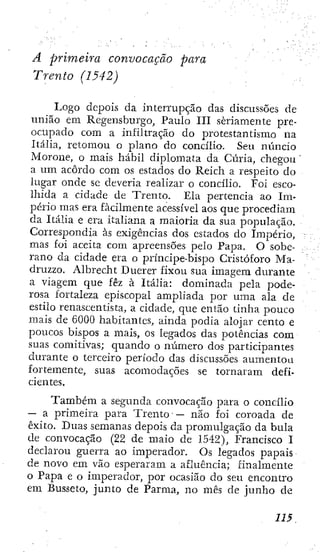 A. primeira convocação para
Trento (1542)
Logo depois da interrupção das discussões de
união em Rcgensburgo, Paulo III seriamente pre-
ocupado com a iníiltração do protestantismo na
Itália, retomou o plano do concilio. Seu ntincio
Morone, o mais hábil diplomata da Cúria, chegou
a um acordo com os estados do Reich a respeito do
lugar onde se deveria realizar o concilio. Foi esco-
lhida a cidade de Trento. Ela pertencia ao Im-
pério mas era facilmente acessível aos que procediam
da Itália e era italiana a maioria da sua população.
Correspondia às exigências dos estados do Império,
mas foi aceita com apreensões pelo Papa. O sobe-
rano da cidade era o príncipe-bispo Cristóforo Ma-
druzzo. Albrecht Ducrer fixou sua imagem durante
a viagem que fêz à Itália: dominada pela pode-
rosa fortaleza episcopal ampliada por uma ala de
estilo renascentista, a cidade, que então tinha pouco
mais de 6000 habitantes, ainda podia alojar cento e
poucos bispos a mais, os legados das potências com
suas comitivas; quando o número dos participantes
durante o terceiro período das discussões aumentou
fortemente, suas acomodações se tornaram defi-
cientes.
Também a segunda convocação para o concilio
— a primeira para Trento • — não foÍ coroada de
êxito. Duas semanas depois da promulgação da bula
de convocação (22 dc maio de 1542), Francisco I
declarou guerra ao imperador. Os legados papais
de novo em vão esperaram a afluência; finalmente
o Papa e o imperador, por ocasião do seu encontro
em Busseto, junto de Parma, no mês de junho de
 