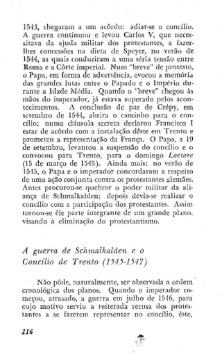 1543, chegaram a um acôrdo: adiar-se o concilio.
A guerra continuou e levou Carlos V, que neces-
sitava da ajuda militar dos protestantes, a fazer-
Ihes concessões na dieta de Speyer, no verão de
1544, as quais conduziram a uma séria tensão entre
Roma e a Corte imperial. Num "breve" de protesto,
o Papa, cm forma de advertência, evocou a memória
das grandes lutas entre o Papado e o Império du-
rante a Idade Media. Quando o "breve" chegou às
mãos do imperador, já estava superado pelos acon-
tecimentos. A conclusão de paz de Crépy, em
setembro de 1544, abrira o caminho para o con-
cilio; numa cláusula secreta declarou Francisco I
estar de acôrdo com a instalação deste em Trento e
prometeu a representação da França. O Papa, a 19
de setembro, levantou a suspensão do concilio e o
convocou para Trento, para o domingo Laetare
(15 de março de 1545). Ainda mais: no verão de
1545, o Papa e o imperador concordaram a respeito
de uma ação conjunta contra os protestantes alemães.
Antes procurou-se quebrar o poder militar da ali-
ança de Schmalkalden; depois devia-se realizar o
concilio com a j^articipação dos protestantes. Assim
tornou-se êle parte integrante de um grande plano,
visando à eliminação do protestantismo.
A guerra de Schmalkalden e o
Concilio de Trento (1545-1547)
Não pôde, naturalmente, ser observada a ordem
cronológica dos planos. Quando o imperador co-
meçou, atrasado, a guerra em julho de 1546, para
cujo motivo serviu a reiterada recusa dos protes-
tantes a se fazerem representar no concilio, este.
 