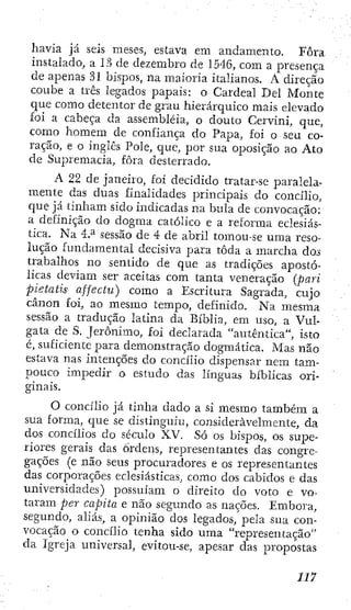 havia já seis meses, estava em andamento. Fora
instalado, a 1?> de dezembro de 1546, cora a presença
de apenas 31 bispos, na maioria italianos. A direção
coube a três legados papais: o Cardeal Del Monte
que como detentor de grau hierárquico mais elevado
foi a cabeça da assembléia, o douto Cervini, que,
como homem de confiança do Papa, foi o seu co-
ração, e o inglês Pole, que, por sua oposição ao Ato
de Supremacia, fora desterrado.
A 22 de janeiro, foi decidido tratar-se paralela-
mente das duas finalidades principais do concilio,
que já tinham sido indicadas na bula de convocação:
a definição do dogma católico e a reforma eclesiás-
tica. Na 4.^ sessão de 4 de abril tomou-se uma reso-
lução fundamental decisiva para toda a marcha dos
trabalhos no sentido de que as tradições apostó-
licas deviam ser aceitas com tanta veneração (pari
pietatis affectu) como a Escritura Sagrada, cujo
cânon foí, ao mesmo tempo, definido. Na mesma
sessão a tradução latina da Bíblia, em uso, a Vul-
gata de S. Jerónimo, foi declarada "autêntica", isto
c, suficiente para demonstração dogmática. Mas não
estava nas intenções do concilio dispensar nem tam-
pouco impedir o. estudo das línguas bíblicas ori-
ginais.
O concilio já tinha dado a si mesmo também a
sua forma, que se distinguiu, consideravelmente, da
dos concilios do século XV. Só os bispos, os supe-
riores gerais das Ordens, representantes das congre-
gações (e não seus procuradores e os representantes
das corporações eclesiásticas, como dos cabidos e das
universidades) possuíam o direito do voto e vo-
taram per capita e não segundo as nações. Embora,
segundo, aliás, a opinião dos legados, pela sua con-
vocação o concilio tenha sido uma "representação"
da Igreja universal, evitou-se, apesar das propostas
 