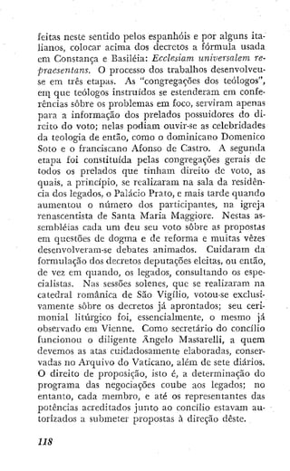 feitas neste sentido pelos espanhóis e por alguns ita-
lianos, colocar acima dos decretos a fórmula usada
em Constança e Basiléia: Ecclesiam uníversalem re-
praesentaiis. O processo dos trabalhos desenvolveu-
se era três etapas. As "congregações dos teólogos",
eni que teólogos instruidos se estenderam em confe-
rências sobre os problemas em foco, serviram apenas
para a informação dos prelados possuidores do di-
reito do voto; nelas podiam ouvir-se as celebridades
da teologia de então, como o dominicano Domenico
Soto e o franciscano Afonso de Castro. A segunda
etapa foi constituída pelas congregações gerais de
todos os prelados que tinham direito de voto, as
quais, a principio, se realizaram na sala da residên-
cia dos legados, o Palacio Prato, e mais tarde quando
aumentou o número dos participantes, na igreja
renascentista de Santa Maria Maggiore. Nestas as-
sembléias cada um deu seu voto sobre as propostas
em questões de dogma e de reforma e muitas vezes
desenvolveram-se debates animados. Cuidaram da
formulação dos decretos deputaçÕes eleitas, ou então,
de vez em quando, os legados, consultando os espe-
cialistas. Nas sessões solenes, que se realizaram na
catedral románica de São Vigílio, votou-se exclusi-
vamente sobre os decretos já aprontados; seu ceri-
monial litúrgico foi, essencialmente, o mesmo já
observado em Vienne. Como secretário do concilio
funcionou o diligente Ângelo Massareíli, a quem
devemos as atas cuidadosamente elaboradas, conser-
vadas no Arquivo do Vaticano, além de sete diários.
O direito de proposição, isto é, a determinação do
programa das negociações coube aos legados; no
entanto, cada membro, e até os representantes das
potências acreditados junto ao concilio estavam au-
torizados a submeter propostas à direção deste.
 