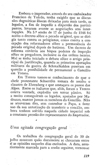 Embora o imperador, através do seu embaixador
Francisco de Toledo, tenha exigido que as discus-
sões dogmáticas fossem deixadas para mais tarde, os
legados, a fim de imjiedir a dispersão dos partici-
pantes, levaram avante as negociações sem inter-
rupções. Na 5.^ sessão de 17 de junho de 1546 foi
aceito o decreto sobre o pecado original, que se diri-
gia tanto contra os pelagianos, como contra a con-
cepção dos reformadores sobre a permanência do
pecado original depois do batismo. Um decreto de
reforma conferiu aos bispos poderes de inspeção
sobre os pregadores, inclusive os das ordens isentas.
Mal se tinha iniciado o debate sobre o artigo prin-
cipal da justificação, quando as primeiras operações
militares da guerra de Schmalkalden puseram em
questão a possibilidade de permanecer o Concilio
em Trento.
Em Trento tomou-se conhecimento de que o
chefe protestante Schaertlin tomara dc assalto o
claustro de Ehrenbcrg e que ameaçava os passos dos
Alpes. Entre os italianos que, aliás, foram a Trento
contra vontade, explodiu um terror pânico. Só
a muito conseguiram os legados, apoiados por Ma-
druzzo, manter juntos os membros do Concilio. Não
SC atreveram êles, sem consultar o Papa, a fazer
uso da sua autorização de transferir o concilio, em-
bora tenham sofrido naquela cidade imperial sob
a constante pressão dos representantes do Imperador.
Uma agitada congregação geral
Os trabalhos da congregação geral de 30 de
julho mostram quão duramente se chocaram entre
si as opiniões naqueles dias excitados. A data, ante-
riormente marcada para a sessão seguinte, tornou-se
 