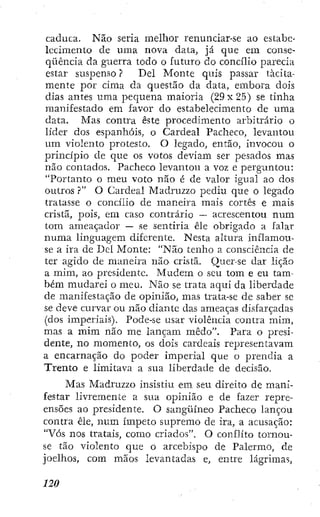 caduca. Não seria melhor renunciar-se ao estabe-
lecimento de uma nova data, já que em conse-
qüência da guerra todo o futuro do concilio parecia
estar suspenso ? Del Monte quis passar tácita-
mente por cima da questão da data, embora dois
dias antes uma pequena maioria (29x 25) se tinha
manifestado em favor do estabelecimento de uma
data. Mas contra este procedimento arbitrário o
líder dos espanhóis, o Cardeal Pacheco, levantou
um violento protesto. O legado, então, invocou o
princípio de que os votos deviam ser pesados mas
não contados. Pacheco levantou a voz e perguntou:
"Portanto o meu voto não é de valor igual ao dos
outros ?" O Cardeal Madruzzo pediu que o legado
tratasse o concilio de maneira mais cortês e mais
cristã, pois, em caso contrário ~ acrescentou num
tom ameaçador — se sentiria êle obrigado a falar
numa linguagem diferente. Nesta altura inflamou-
se a ira de Del Monte: "Não tenho a consciência de
ter agido de maneira não^ cristã. Quer-se dar lição
a mim, ao presidente. Mudem o seu tom e eu tam-
bém mudarei o meu. Não se trata aqui da liberdade
de manifestação de opinião, mas trata-se de saber se
se deve curvar ou não diante das ameaças disfarçadas
(dos imperiais). Pode-se usar violência contra mim,
mas a mim não me lançam medo". Para o presi-
dente, no momento, os dois cardeais representavam
a encarnação do poder imperial que o prendia a
Trento e limitava a sua liberdade de decisão.
Mas Madruzzo insistiu em seu direito de mani-
festar livremente a sua opinião e de fazer repre-
ensões ao presidente. O sangüíneo Pacheco lançou
contra êle, num ímpeto supremo de ira, a acusação:
"Vós nos tratais, como criados", O conflito tornou-
se tão violento que o arcebispo de Palermo, de
joelhos, com mãos levantadas e, entre lágrimas,
 