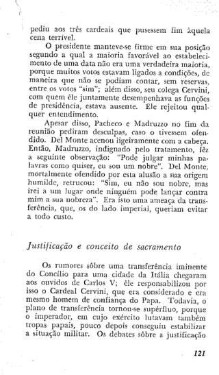 pediu aos três cardeais que pusessem lim àquela
cena terrível.
O presidente manteve-se firme em sua posição
segundo a qual a maioria favorável ao estabeleci-
mento de uma data não era uma verdadeira maioria,
porque muitos votos estavam ligados a condições, dc
maneira que não se podiam contar, sem reservas,
entre os votos "sim"; além disso, seu colega Cervini,
com quem êle juntamente desempenhava as funções
de presidência, estava ausente. Êle rejeitou qual-
quer entendimento.
Apesar disso, Pacheco e Madruzzo no fim da
reunião pediram desculpas, caso o tivessem ofen-
dido. Del Monte acenou ligeiramente com a cabeça.
Então, Madruzzo, indignado pelo tratamento, fêz
a seguinte observação: "Pode julgar minhas pa-
lavras como quiser, eu sou um nobre". Del Monte,
mortalmente ofendido por esta alusão a sua origem
humilde, retrucou: "Sim, eu não sou nobre, mas
irei a um lugar onde ninguém pode lançar contra
mim a sua nobreza". Era isto uma ameaça da trans-
ferência, que, os do lado imperial, queriam evitar
a todo custo.
Justificação e conceito de sacramento
Os rumores sobre uma transferência iminente
do Concilio para uma cidade da Itália chegaram
aos ouvidos de Carlos V; êle responsabilizou por
isso o Cardeal Cervini, que era considerado e era
mesmo homem de confiança do Papa. Todavia, o
plano de transferência tornou-se supérfluo, porque
o imperador, em cujo exército lutavam também
tropas papais, pouco depois conseguiu estabilizar
a situação militar. Os debates sobre a justificação
 
