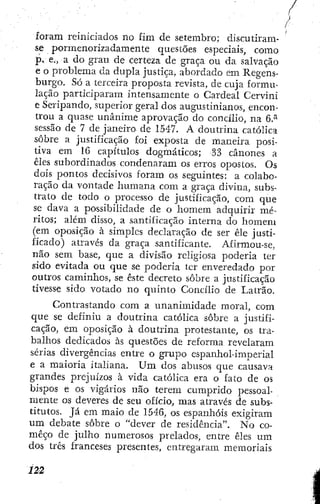 foram reiniciados no fim de setembro; discutiram-
se pormenorizadamente questões especiais, como
p. e., a do grau de certeza de graça ou da salvação
e o problema da dupla justiça, abordado em Regens-
burgo. Só a terceira proposta revista, de cuja formu-
lação participaram intensamente o Cardeal Cervini
e Seripando, superior geral dos augustinianos, encon-
trou a quase unânime aprovação do concílio, na 6.^
sessão de 7 de janeiro de 1547. A doutrina católica
sobre a justificação foi exposta de maneira posi-
tiva em 16 capítulos dogmáticos; 33 cânones a
élcs subordinados condenaram os erros opostos. Os
dois pontos decisivos foram os seguintes: a colabo-
ração da vontade humana com a graça divina, subs-
trato de todo o processo de justificação, com que
se dava a possibilidade de o homem adquirir mé-
ritos; além disso, a santificação interna do homem
(em oposição à simples declaração de ser êle justi-
ficado) através da graça santificante. Afirmou-se,
não sem base, que a divisão religiosa poderia ter
sido evitada ou que se poderia ter enveredado por
outros caminhos, se éste decreto sobre a justificação
tivesse sido votado no quinto Concílio de Latrão.
Contrastando com a unanimidade moral, com
que se definiu a doutrina católica sobre a justifi-
cação, em oposição à doutrina protestante, os tra-
balhos dedicados às questões de reforma revelaram
sérias divergências entre o grupo espanhol-imperial
e a maioria italiana. U m dos abusos que causava
grandes prejuízos à vida católica era o fato de os
bispos e os vigários não terem cumprido pessoal-
mente os deveres de seu ofício, mas através de subs-
titutos. Já em maio de 1546, os espanhóis exigiram
um debate sobre o "dever de residência". N o co-
meço de julho numerosos prelados, entre êles um
dos três franceses presentes, entregaram memoriais
 