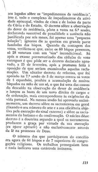 aos legados sobre os "impedimentos de residência",
isto é, todo o complexo de impedimentos da ativi-
dade episcopal, vindos de cima e de baixo da parte
da Cúria e do Estado. O decreto sobre a observação
do dever de residência, posto a votos na 6.^ sessão,
declarando suscetível de penalidade a ausência não
justificada por seis meses, foi aj^enas uma "pequena
solução"; ignorou êle as queixas em grande parte
fundadas dos bispos. Quando da contagem dos
votos, verificou-se que, entre os 60 bispos presentes,
só 28 votaram com um "sim" incondicional. Só
após o exame pormenorizado das cédulas de voto
entregues é que pôde ser o decreto declarado apro-
vado, a 25 de fevereiro, após a promessa feita à
oposição de que seriam examinadas aquelas recla-
mações. U m ulterior decreto de reforma, que foi
apoiado na 7.^ sessão de 3 de março contra os votos
de 4 espanhóis, proibiu a acumulação de muitos
bispados na mão de u m só, o que foí uma das camas
do descuido na observação do dever de residência
e lançou as bases de um novo direito de cargos e
de ordenação, mais correspondente às exigências da
vida pastoral. Na mesma sessão foi aprovado unani-
memente, u m decreto sobre os sacramentos em geral
(fixando o seu número de sete e a sua eficiência obje-
tiva pela execução do sinal externo) e sobre os sacra-
mentos do batismo e da confirmação. O núcleo desse
decreto é a doutrina segundo a qual os sacramentos
produzem a graça por virtude da sua execução
{ex opere operato) e não exclusivamente através
da fé na promessa de Deus.
O número dos que participavam do concilio
ei'a agora de 64 bispos e de 7 superiores de congre-
gações religiosas. Os trabalhos prosseguiam bem
e nada indicava uma catástrofe iminente.
 