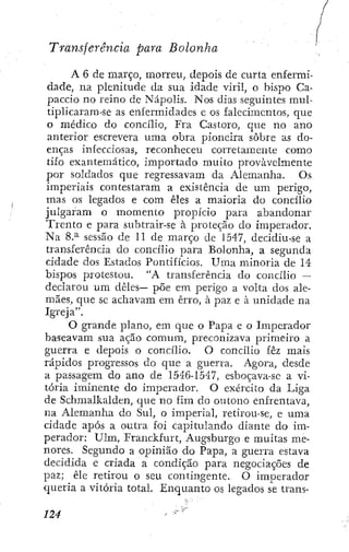 Transferencia para Bolonha
A 6 de março, morreu, depois de curta enfermi-
dade, na plenitude da sua idade viril, o bispo Ca-
paccio no reino de Nápolis. Nos dias seguintes mui-
tiplicaram-se as enfermidades c os falecimentos, que
o médico do concilio, Fra Castoro, que no ano
anterior escrevera uma obra pioneira sobre as do-
enças infecciosas, reconheceu corretamente como
tifo exantemático, importado muito provavelmente
,i por soldados que regressavam da Alemanha. Os
.' imperiais contestaram a existência de um perigo,
^ mas os legados e com êles a maioria do concilio
julgaram o momento propicio para abandonar
! Trento e para subtrair-se á proteção do imperador,
i! Na 8.^ sessão de 11 de março de 1547, decidíu-se a
, transferencia do concilio para Bolonha, a segunda
• cidade dos Estados Pontificios. Uma minoria de 14
j bispos protestou. "A transferência do concilio —
declarou um déles— põe em perigo a volta dos ale-
:
.
'
> mães, que se achavam em erro, à paz e á unidade na
•i Igreja".
ij O grande plano, em que o Papa e o Imperador
f baseavam sua ação comum, preconizava primeiro a
¡ guerra e depois o concilio. O concilio fêz mais
rápidos progressos do que a guerra. Agora, desde
a passagem do ano de 1546-1547, esboçava-se a vi-
tória iminente do imperador. O exército da Liga
de Schmalkalden, que no fim do outono enfrentava,
na Alemanha do Sul, o imperial, retirou-se, e uma
I cidade após a outra foi capitulando diante do im-
perador: Ulm, Franckfurt, Augsburgo e muitas me-
nores. Segundo a opinião do Papa, a guerra estava
decidida e criada a condição para negociações de
paz; êle retirou o seu contingente. O imperador
queria a vitória total. Enquanto os legados se trans-
 